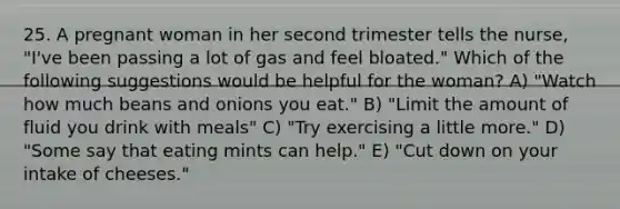 25. A pregnant woman in her second trimester tells the nurse, "I've been passing a lot of gas and feel bloated." Which of the following suggestions would be helpful for the woman? A) "Watch how much beans and onions you eat." B) "Limit the amount of fluid you drink with meals" C) "Try exercising a little more." D) "Some say that eating mints can help." E) "Cut down on your intake of cheeses."