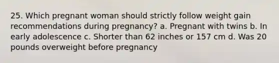 25. Which pregnant woman should strictly follow weight gain recommendations during pregnancy? a. Pregnant with twins b. In early adolescence c. Shorter than 62 inches or 157 cm d. Was 20 pounds overweight before pregnancy