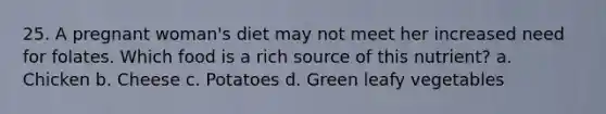25. A pregnant woman's diet may not meet her increased need for folates. Which food is a rich source of this nutrient? a. Chicken b. Cheese c. Potatoes d. Green leafy vegetables
