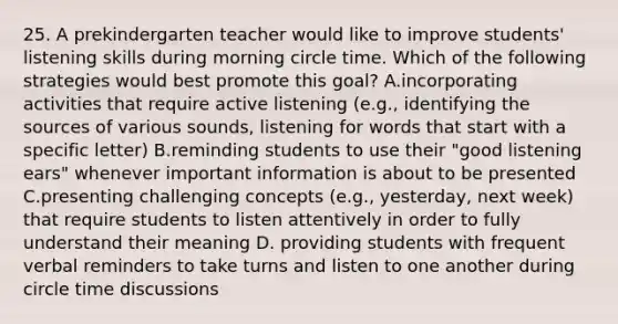 25. A prekindergarten teacher would like to improve students' listening skills during morning circle time. Which of the following strategies would best promote this goal? A.incorporating activities that require active listening (e.g., identifying the sources of various sounds, listening for words that start with a specific letter) B.reminding students to use their "good listening ears" whenever important information is about to be presented C.presenting challenging concepts (e.g., yesterday, next week) that require students to listen attentively in order to fully understand their meaning D. providing students with frequent verbal reminders to take turns and listen to one another during circle time discussions