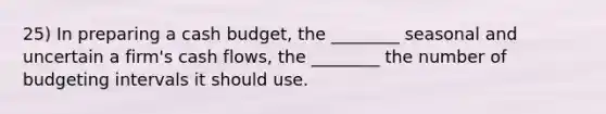 25) In preparing a <a href='https://www.questionai.com/knowledge/k5eyRVQLz3-cash-budget' class='anchor-knowledge'>cash budget</a>, the ________ seasonal and uncertain a firm's cash flows, the ________ the number of budgeting intervals it should use.