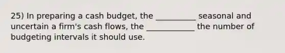 25) In preparing a cash budget, the __________ seasonal and uncertain a firm's cash flows, the ____________ the number of budgeting intervals it should use.