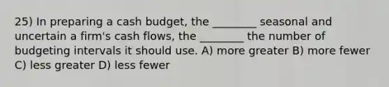 25) In preparing a <a href='https://www.questionai.com/knowledge/k5eyRVQLz3-cash-budget' class='anchor-knowledge'>cash budget</a>, the ________ seasonal and uncertain a firm's cash flows, the ________ the number of budgeting intervals it should use. A) more greater B) more fewer C) less greater D) less fewer