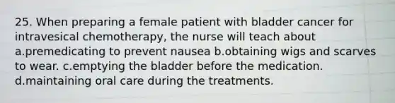 25. When preparing a female patient with bladder cancer for intravesical chemotherapy, the nurse will teach about a.premedicating to prevent nausea b.obtaining wigs and scarves to wear. c.emptying the bladder before the medication. d.maintaining oral care during the treatments.