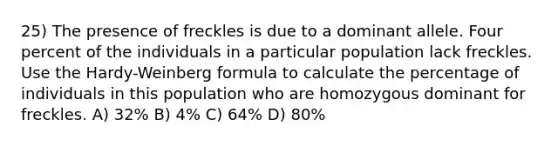 25) The presence of freckles is due to a dominant allele. Four percent of the individuals in a particular population lack freckles. Use the Hardy-Weinberg formula to calculate the percentage of individuals in this population who are homozygous dominant for freckles. A) 32% B) 4% C) 64% D) 80%