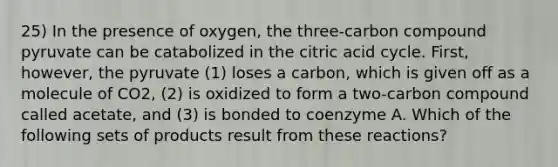 25) In the presence of oxygen, the three-carbon compound pyruvate can be catabolized in the citric acid cycle. First, however, the pyruvate (1) loses a carbon, which is given off as a molecule of CO2, (2) is oxidized to form a two-carbon compound called acetate, and (3) is bonded to coenzyme A. Which of the following sets of products result from these reactions?