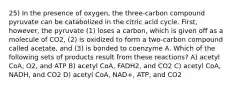 25) In the presence of oxygen, the three-carbon compound pyruvate can be catabolized in the citric acid cycle. First, however, the pyruvate (1) loses a carbon, which is given off as a molecule of CO2, (2) is oxidized to form a two-carbon compound called acetate, and (3) is bonded to coenzyme A. Which of the following sets of products result from these reactions? A) acetyl CoA, O2, and ATP B) acetyl CoA, FADH2, and CO2 C) acetyl CoA, NADH, and CO2 D) acetyl CoA, NAD+, ATP, and CO2