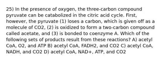 25) In the presence of oxygen, the three-carbon compound pyruvate can be catabolized in the citric acid cycle. First, however, the pyruvate (1) loses a carbon, which is given off as a molecule of CO2, (2) is oxidized to form a two-carbon compound called acetate, and (3) is bonded to coenzyme A. Which of the following sets of products result from these reactions? A) acetyl CoA, O2, and ATP B) acetyl CoA, FADH2, and CO2 C) acetyl CoA, NADH, and CO2 D) acetyl CoA, NAD+, ATP, and CO2