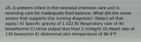 25. A preterm infant in the neonatal intensive care unit is receiving care for inadequate fluid balance. What did the nurse assess that supports this nursing diagnosis? (Select all that apply.) A) Specific gravity of 1.022 B) Respiratory rate of 40 breaths/min C) Urine output less than 2 ml/kg/hr D) Heart rate of 135 beats/min E) Abdominal skin temperature of 96.9°F