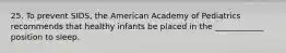 25. To prevent SIDS, the American Academy of Pediatrics recommends that healthy infants be placed in the ____________ position to sleep.