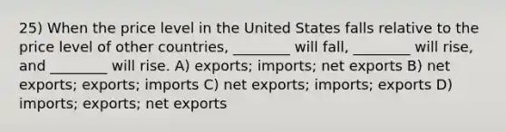 25) When the price level in the United States falls relative to the price level of other countries, ________ will fall, ________ will rise, and ________ will rise. A) exports; imports; net exports B) net exports; exports; imports C) net exports; imports; exports D) imports; exports; net exports