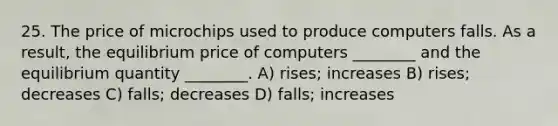 25. The price of microchips used to produce computers falls. As a result, the equilibrium price of computers ________ and the equilibrium quantity ________. A) rises; increases B) rises; decreases C) falls; decreases D) falls; increases