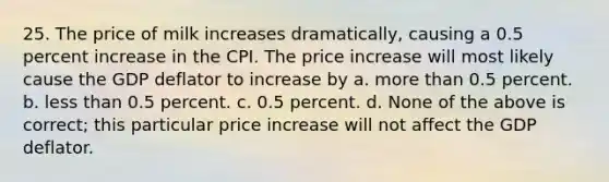 25. The price of milk increases dramatically, causing a 0.5 percent increase in the CPI. The price increase will most likely cause the GDP deflator to increase by a. more than 0.5 percent. b. less than 0.5 percent. c. 0.5 percent. d. None of the above is correct; this particular price increase will not affect the GDP deflator.