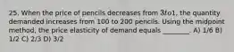 25. When the price of pencils decreases from 3 to1, the quantity demanded increases from 100 to 200 pencils. Using the midpoint method, the price elasticity of demand equals ________. A) 1/6 B) 1/2 C) 2/3 D) 3/2