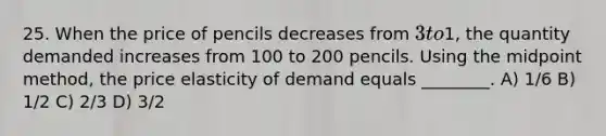 25. When the price of pencils decreases from 3 to1, the quantity demanded increases from 100 to 200 pencils. Using the midpoint method, the price elasticity of demand equals ________. A) 1/6 B) 1/2 C) 2/3 D) 3/2