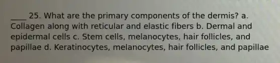 ____ 25. What are the primary components of the dermis? a. Collagen along with reticular and elastic fibers b. Dermal and epidermal cells c. Stem cells, melanocytes, hair follicles, and papillae d. Keratinocytes, melanocytes, hair follicles, and papillae