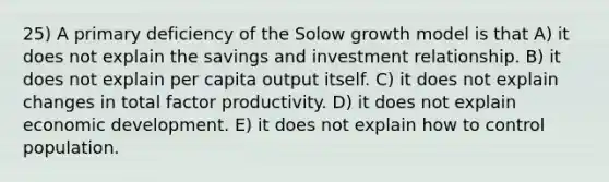 25) A primary deficiency of the Solow growth model is that A) it does not explain the savings and investment relationship. B) it does not explain per capita output itself. C) it does not explain changes in total factor productivity. D) it does not explain economic development. E) it does not explain how to control population.