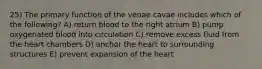 25) The primary function of the venae cavae includes which of the following? A) return blood to the right atrium B) pump oxygenated blood into circulation C) remove excess fluid from the heart chambers D) anchor the heart to surrounding structures E) prevent expansion of the heart