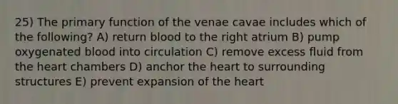 25) The primary function of the venae cavae includes which of the following? A) return blood to the right atrium B) pump oxygenated blood into circulation C) remove excess fluid from the heart chambers D) anchor the heart to surrounding structures E) prevent expansion of the heart