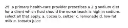 25. a primary health-care provider prescribes a 2 g sodium diet for a client which fluid should the nurse teach is high in sodium. select all that apply. a. cocoa b. seltzer c. lemonade d. low-fat milk e. tomato juice