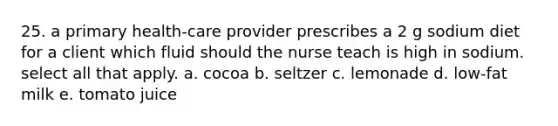 25. a primary health-care provider prescribes a 2 g sodium diet for a client which fluid should the nurse teach is high in sodium. select all that apply. a. cocoa b. seltzer c. lemonade d. low-fat milk e. tomato juice