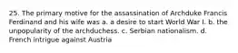 25. The primary motive for the assassination of Archduke Francis Ferdinand and his wife was a. a desire to start World War I. b. the unpopularity of the archduchess. c. Serbian nationalism. d. French intrigue against Austria