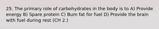 25. The primary role of carbohydrates in the body is to A) Provide energy B) Spare protein C) Bum fat for fuel D) Provide the brain with fuel during rest (CH 2.)