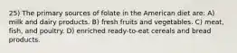 25) The primary sources of folate in the American diet are: A) milk and dairy products. B) fresh fruits and vegetables. C) meat, fish, and poultry. D) enriched ready-to-eat cereals and bread products.