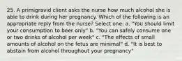 25. A primigravid client asks the nurse how much alcohol she is able to drink during her pregnancy. Which of the following is an appropriate reply from the nurse? Select one: a. "You should limit your consumption to beer only" b. "You can safely consume one or two drinks of alcohol per week" c. "The effects of small amounts of alcohol on the fetus are minimal" d. "It is best to abstain from alcohol throughout your pregnancy"