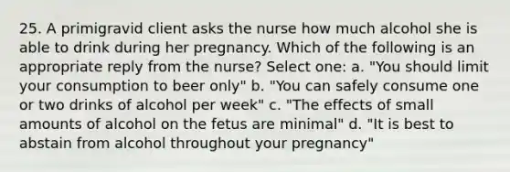 25. A primigravid client asks the nurse how much alcohol she is able to drink during her pregnancy. Which of the following is an appropriate reply from the nurse? Select one: a. "You should limit your consumption to beer only" b. "You can safely consume one or two drinks of alcohol per week" c. "The effects of small amounts of alcohol on the fetus are minimal" d. "It is best to abstain from alcohol throughout your pregnancy"