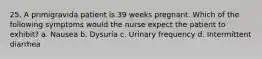 25. A primigravida patient is 39 weeks pregnant. Which of the following symptoms would the nurse expect the patient to exhibit? a. Nausea b. Dysuria c. Urinary frequency d. Intermittent diarrhea