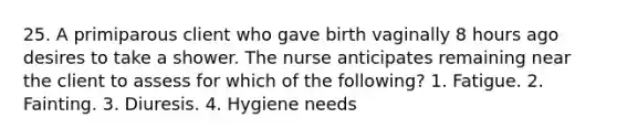 25. A primiparous client who gave birth vaginally 8 hours ago desires to take a shower. The nurse anticipates remaining near the client to assess for which of the following? 1. Fatigue. 2. Fainting. 3. Diuresis. 4. Hygiene needs