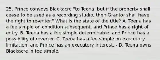 25. Prince conveys Blackacre "to Teena, but if the property shall cease to be used as a recording studio, then Grantor shall have the right to re-enter." What is the state of the title? A. Teena has a fee simple on condition subsequent, and Prince has a right of entry. B. Teena has a fee simple determinable, and Prince has a possibility of reverter. C. Teena has a fee simple on executory limitation, and Prince has an executory interest. - D. Teena owns Blackacre in fee simple.