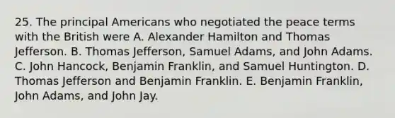 25. The principal Americans who negotiated the peace terms with the British were A. Alexander Hamilton and Thomas Jefferson. B. Thomas Jefferson, Samuel Adams, and John Adams. C. John Hancock, Benjamin Franklin, and Samuel Huntington. D. Thomas Jefferson and Benjamin Franklin. E. Benjamin Franklin, John Adams, and John Jay.