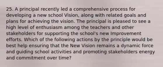 25. A principal recently led a comprehensive process for developing a new school Vision, along with related goals and plans for achieving the vision. The principal is pleased to see a high level of enthusiasm among the teachers and other stakeholders for supporting the school's new Improvement efforts. Which of the following actions by the principle would be best help ensuring that the New Vision remains a dynamic force and guiding school activities and promoting stakeholders energy and commitment over time?