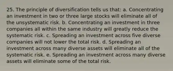 25. The principle of diversification tells us that: a. Concentrating an investment in two or three large stocks will eliminate all of the unsystematic risk. b. Concentrating an investment in three companies all within the same industry will greatly reduce the systematic risk. c. Spreading an investment across five diverse companies will not lower the total risk. d. Spreading an investment across many diverse assets will eliminate all of the systematic risk. e. Spreading an investment across many diverse assets will eliminate some of the total risk.