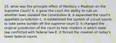 25. what was the principle effect of Marbury v Madison on the Supreme Court? A. it gave the court the ability to rule on whether laws violated the constitution B. it expanded the court's appellate jurisdiction C. it established the system of circuit courts to take some burden off the supreme court D. it changed the original jurisdiction of the court to hear matters in which state law conflicted with federal law E. It forced the creation of today's lower federal courts