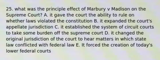 25. what was the principle effect of Marbury v Madison on the Supreme Court? A. it gave the court the ability to rule on whether laws violated the constitution B. it expanded the court's appellate jurisdiction C. it established the system of circuit courts to take some burden off the supreme court D. it changed the original jurisdiction of the court to hear matters in which state law conflicted with federal law E. It forced the creation of today's lower federal courts