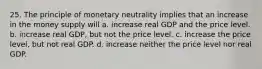 25. The principle of monetary neutrality implies that an increase in the money supply will a. increase real GDP and the price level. b. increase real GDP, but not the price level. c. increase the price level, but not real GDP. d. increase neither the price level nor real GDP.