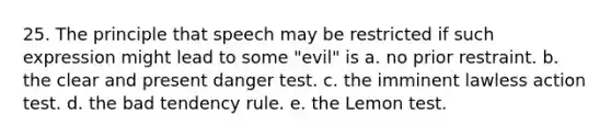 25. The principle that speech may be restricted if such expression might lead to some "evil" is a. no prior restraint. b. the clear and present danger test. c. the imminent lawless action test. d. the bad tendency rule. e. the Lemon test.