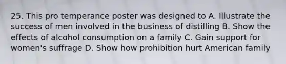 25. This pro temperance poster was designed to A. Illustrate the success of men involved in the business of distilling B. Show the effects of alcohol consumption on a family C. Gain support for women's suffrage D. Show how prohibition hurt American family