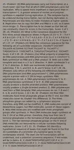 25. (Problem 18) RNA polymerases carry out transcription at a much lower rate than that at which DNA polymerases carry out replication. Why is speed more important in replication than in transcription? C. A greater amount of nucleic acid polymer synthesis is required during replication. E. The template has to be unwound during transcription, but not during replication. A. Polymerases are less likely to make mistakes at higher speeds. B. Replication has to copy the DNA and RNA in a cell, so it takes much longer. D. Transcription has to be slower so that the cell can constantly check for errors in the transcripts. Score: 1 of 1 26. 26. (Problem 20) What is the consensus sequence for the first three actual sequences shown in Figure 13.10? A. 5' —T A Y A R N A C/G—3' B. 5' -T A T A A A A G—3' D. 5'—T A Y A R N N G —3' E. 5'—R A Y A R N N G—3' C. 5'—T A T A A C C G—3' Score: 0 of 1 27. 27. (Problem 21) Write the consensus sequence for the following set of nucleotide sequences: AGGAGTT AGCTATT TGCAATA ACGAAAA TCCTAAT TGCAATT B. TGCAGTT C. T/AGGAGT/A D. T/AGCAATT A. T/AG/CG/CT/AG/AT/A E. YGCAATT Score: 0 of 1 28. 28. (Problem 22a) What property or properties do DNA polymerases and RNA polymerases have in common? C. Both synthesize an RNA and a DNA product. B. Both use a DNA template and read in a 3' to 5' direction. A. Both synthesize in a 5' to 3' direction. D. Both use nucleoside triphosphates as substrates. F. B, C, and D E. A, B, and D Score: 0 of 1 29. 29. (Problem 22b) Which of the following are differences between DNA polymerases and RNA polymerases? C. DNA polymerases require a primer with a 3' OH to begin synthesis; RNA polymerases do not. A. DNA polymerases synthesize 5' to 3'; RNA polymerases synthesize 3' to 5'. B. DNA polymerases usually produce a double-stranded product; RNA polymerases usually produce a single-stranded product. D. DNA polymerases read from a DNA template; RNA polymerases do not. F. B and C E. A, B, and D Score: 1 of 1 30. 30. (Problem 23) Most RNA molecules have three phosphate groups at the 5' end, but DNA molecules never do. Explain this difference. D. The three phosphate groups are added by a cytoplasmic enzyme; therefore, only RNA can be modified. E. DNA molecules consist of deoxyribose sugars, but RNA molecules consist of ribose sugars. B. Most RNA molecules are modified with three phosphate groups after synthesis. A. Most DNA molecules begin synthesis at the 3' OH of an RNA primer; therefore, they lose their two 5' terminal phosphates in the formation of that phosphodiester bond. C. The two terminal phosphate groups on the 5' end of DNA molecules are removed by a cellular nuclease following replication. Score: 1 of 1 31. 31. (Problem 24) Identify a hypothetical sequence of bases that might be found in the first 20 nucleotides of a promoter of a bacterial gene (in the nontemplate strand). The start site for transcription will be underlined, and a potential consensus sequence, if one exists, will be in italics. B. 5'-GGACTATATGATGCGGCCCAT-3' A. 5'-GGACTATATGATGCGGCCCAT-3' C. 5'-GGACTATATGATGCGGCCCAT-3' D. 5'-GGACTATATGATGCGGCCCAT-3'