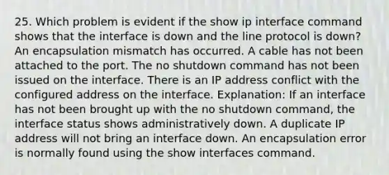 25. Which problem is evident if the show ip interface command shows that the interface is down and the line protocol is down? An encapsulation mismatch has occurred. A cable has not been attached to the port. The no shutdown command has not been issued on the interface. There is an IP address conflict with the configured address on the interface. Explanation: If an interface has not been brought up with the no shutdown command, the interface status shows administratively down. A duplicate IP address will not bring an interface down. An encapsulation error is normally found using the show interfaces command.