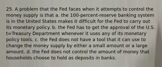 25. A problem that the Fed faces when it attempts to control the money supply is that a. the 100-percent-reserve banking system is in the United States makes it difficult for the Fed to carry out its monetary policy. b. the Fed has to get the approval of the U.S. t=Treasury Department whenever it uses any of its monetary policy tools. c. the Fed does not have a tool that it can use to change the money supply by either a small amount or a large amount. d. the Fed does not control the amount of money that households choose to hold as deposits in banks.