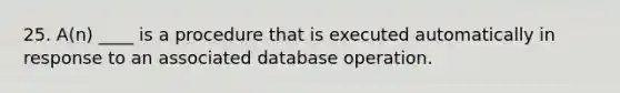 25. A(n) ____ is a procedure that is executed automatically in response to an associated database operation.