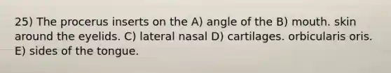 25) The procerus inserts on the A) angle of the B) mouth. skin around the eyelids. C) lateral nasal D) cartilages. orbicularis oris. E) sides of the tongue.