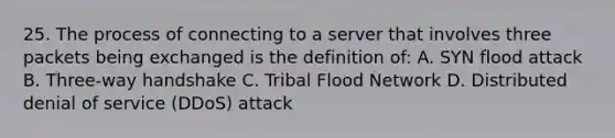 25. The process of connecting to a server that involves three packets being exchanged is the definition of: A. SYN flood attack B. Three-way handshake C. Tribal Flood Network D. Distributed denial of service (DDoS) attack