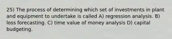 25) The process of determining which set of investments in plant and equipment to undertake is called A) regression analysis. B) loss forecasting. C) time value of money analysis D) capital budgeting.