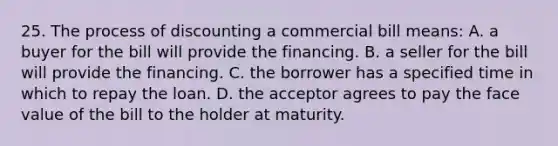 25. The process of discounting a commercial bill means: A. a buyer for the bill will provide the financing. B. a seller for the bill will provide the financing. C. the borrower has a specified time in which to repay the loan. D. the acceptor agrees to pay the face value of the bill to the holder at maturity.