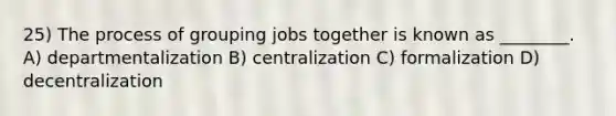 25) The process of grouping jobs together is known as ________. A) departmentalization B) centralization C) formalization D) decentralization